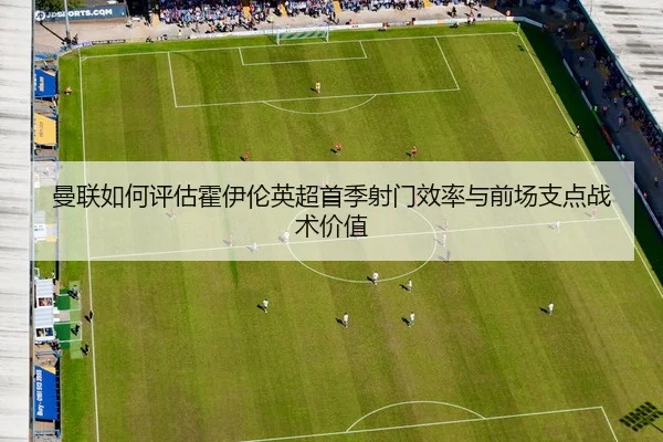 曼联如何评估霍伊伦英超首季射门效率与前场支点战术价值