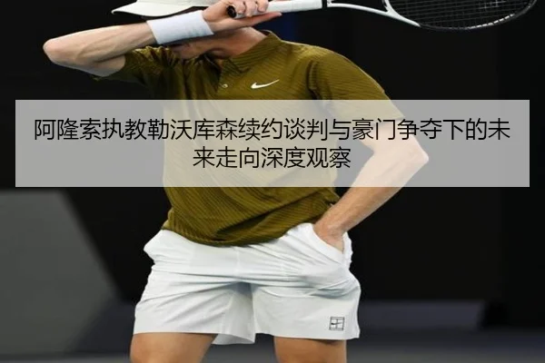 阿隆索执教勒沃库森续约谈判与豪门争夺下的未来走向深度观察