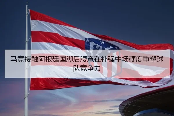 马竞接触阿根廷国脚后腰意在补强中场硬度重塑球队竞争力